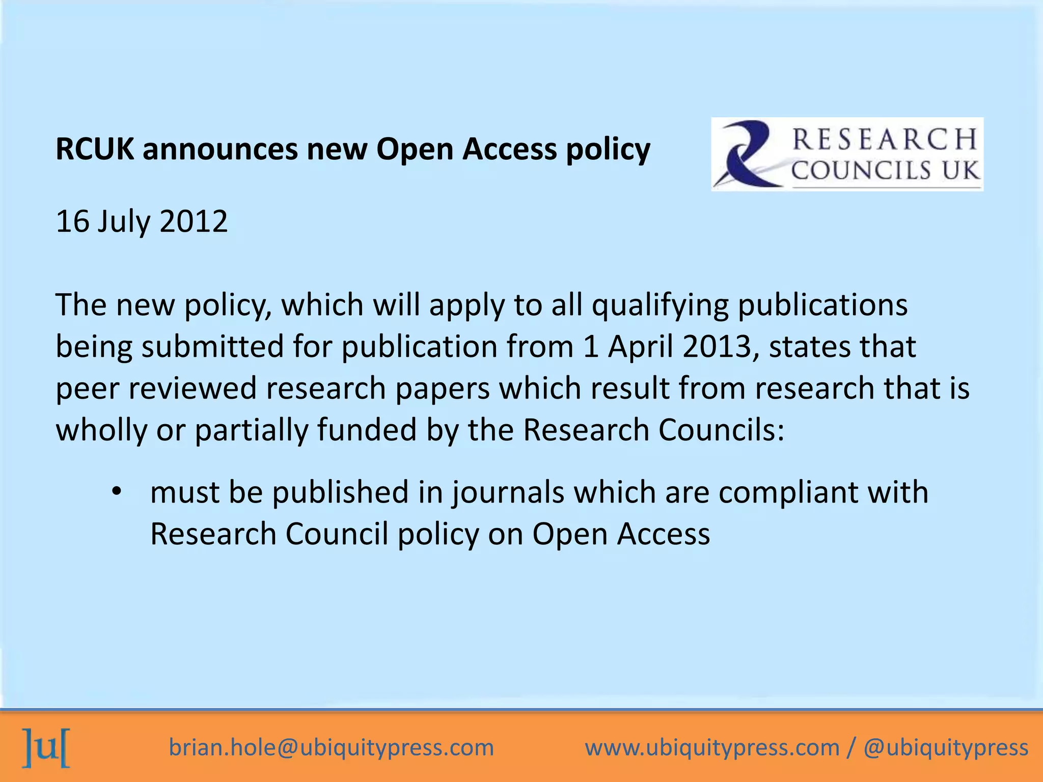 RCUK announces new Open Access policy 
16 July 2012 
The new policy, which will apply to all qualifying publications 
being submitted for publication from 1 April 2013, states that 
peer reviewed research papers which result from research that is 
wholly or partially funded by the Research Councils: 
• must be published in journals which are compliant with 
Research Council policy on Open Access 
brian.hole@ubiquitypress.com www.ubiquitypress.com / @ubiquitypress 
 