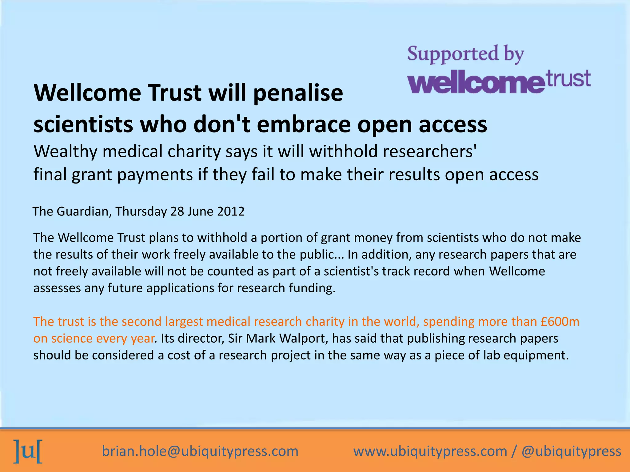 Wellcome Trust will penalise 
scientists who don't embrace open access 
Wealthy medical charity says it will withhold researchers' 
final grant payments if they fail to make their results open access 
The Guardian, Thursday 28 June 2012 
The Wellcome Trust plans to withhold a portion of grant money from scientists who do not make 
the results of their work freely available to the public... In addition, any research papers that are 
not freely available will not be counted as part of a scientist's track record when Wellcome 
assesses any future applications for research funding. 
The trust is the second largest medical research charity in the world, spending more than £600m 
on science every year. Its director, Sir Mark Walport, has said that publishing research papers 
should be considered a cost of a research project in the same way as a piece of lab equipment. 
brian.hole@ubiquitypress.com www.ubiquitypress.com / @ubiquitypress 
 