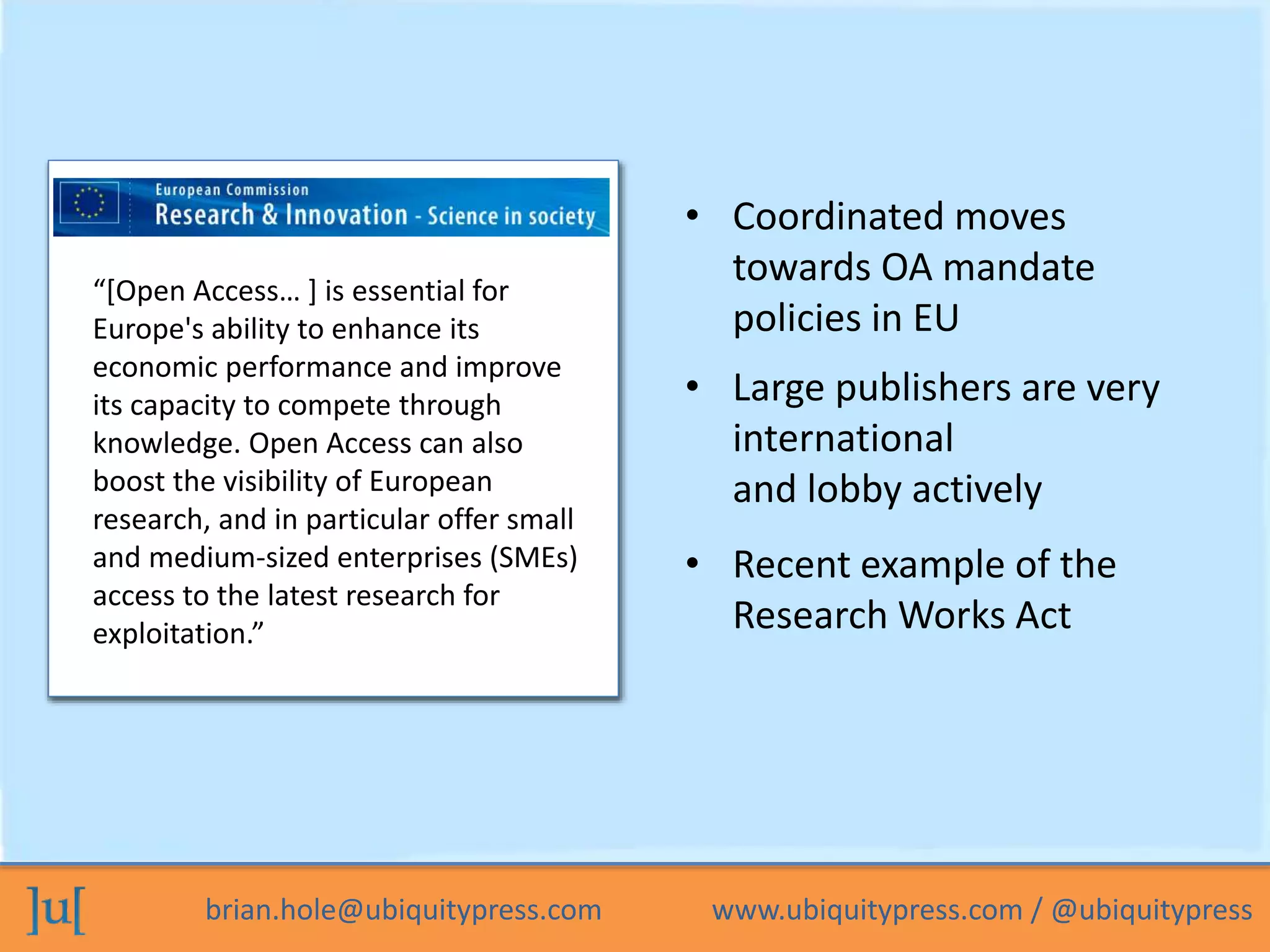 • Coordinated moves 
towards OA mandate 
policies in EU 
“[Open Access… ] is essential for 
Europe's ability to enhance its 
economic performance and improve 
its capacity to compete through 
knowledge. Open Access can also 
boost the visibility of European 
research, and in particular offer small 
and medium-sized enterprises (SMEs) 
access to the latest research for 
exploitation.” 
• Large publishers are very 
international 
and lobby actively 
• Recent example of the 
Research Works Act 
brian.hole@ubiquitypress.com www.ubiquitypress.com / @ubiquitypress 
 