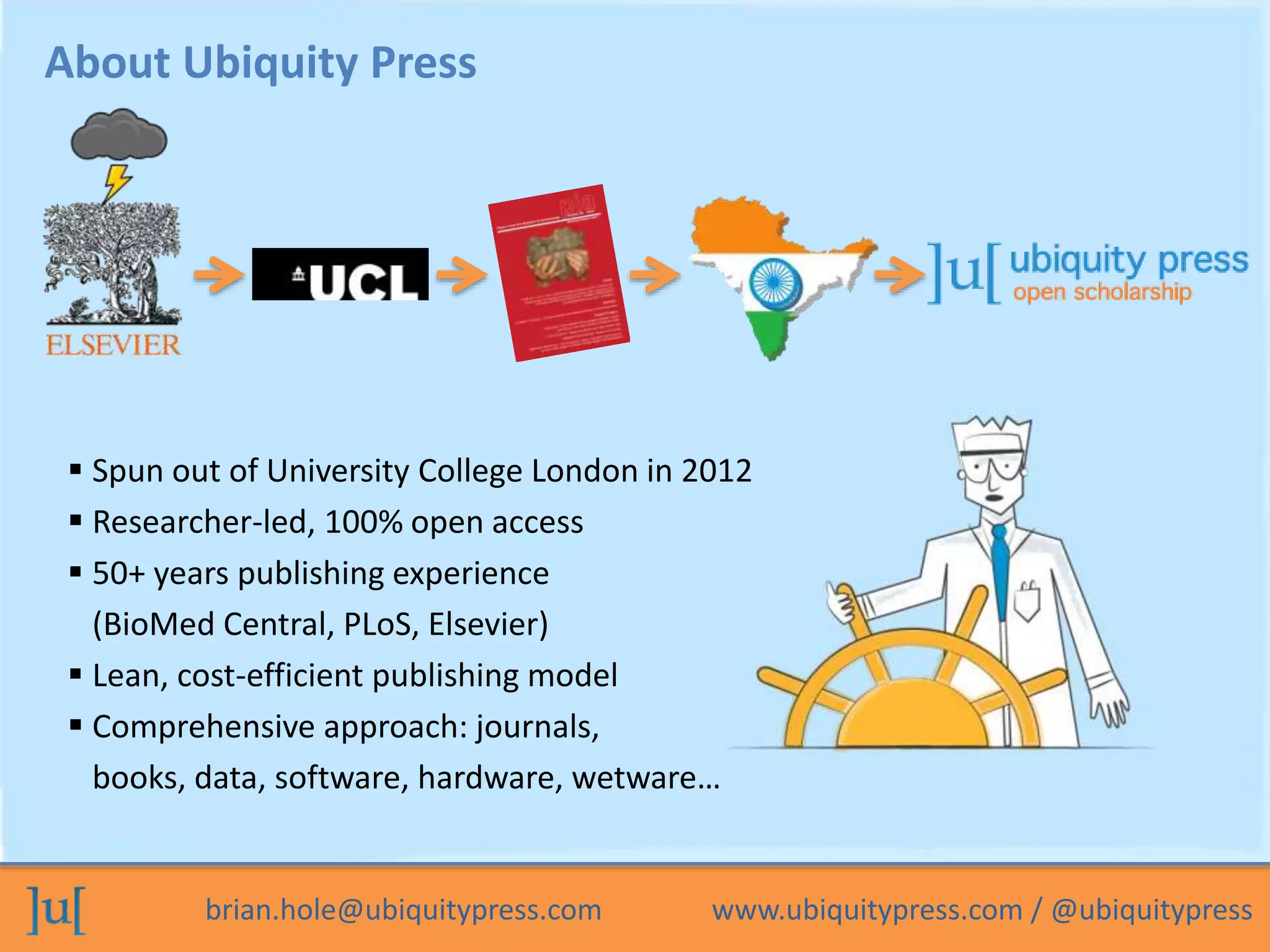 About Ubiquity Press 
 Spun out of University College London in 2012 
 Researcher-led, 100% open access 
 50+ years publishing experience 
(BioMed Central, PLoS, Elsevier) 
 Lean, cost-efficient publishing model 
 Comprehensive approach: journals, 
books, data, software, hardware, wetware… 
brian.hole@ubiquitypress.com www.ubiquitypress.com / @ubiquitypress 
 