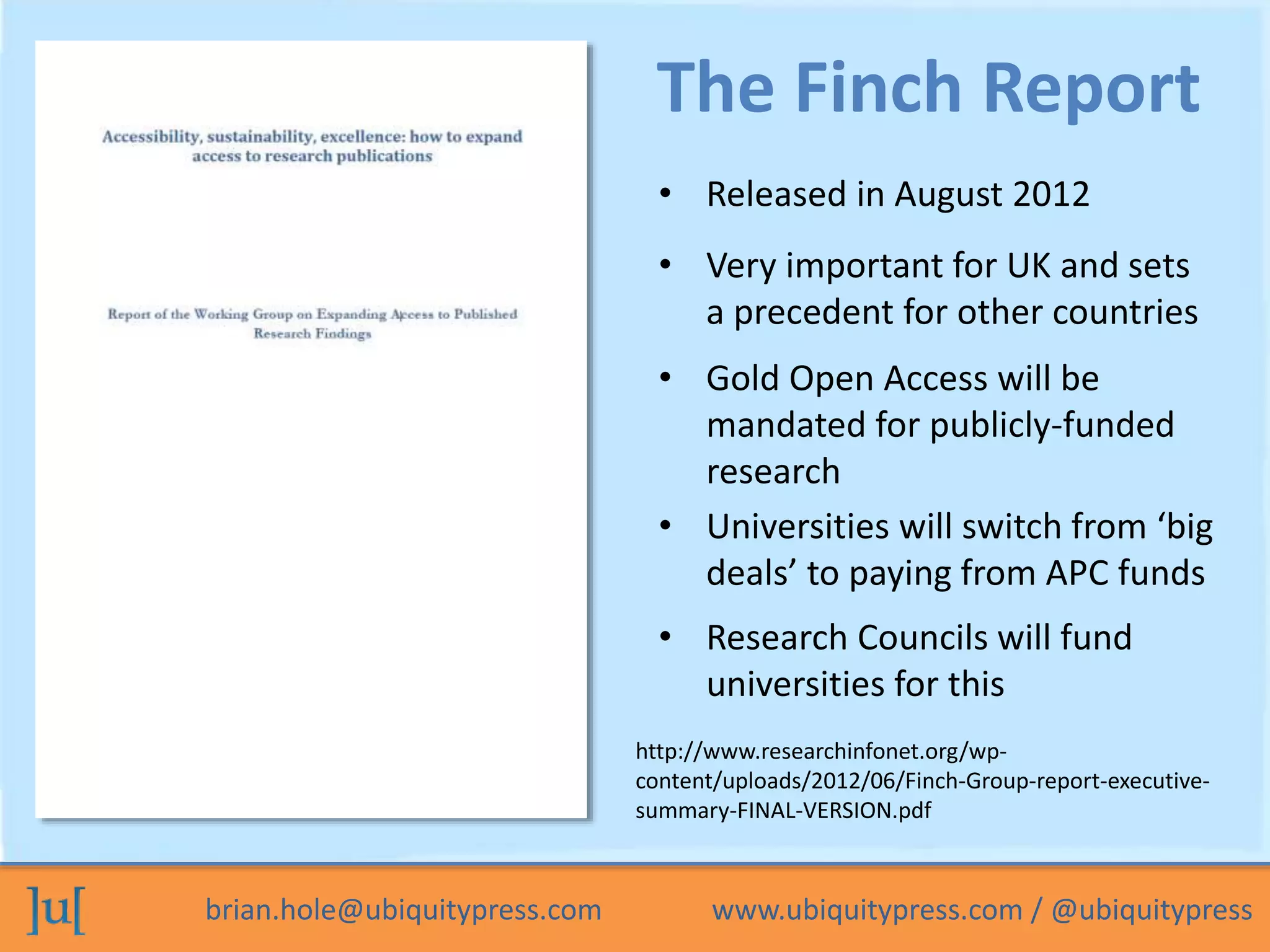 The Finch Report 
• Released in August 2012 
• Very important for UK and sets 
a precedent for other countries 
• Gold Open Access will be 
mandated for publicly-funded 
research 
• Universities will switch from ‘big 
deals’ to paying from APC funds 
• Research Councils will fund 
universities for this 
http://www.researchinfonet.org/wp-content/ 
uploads/2012/06/Finch-Group-report-executive-summary- 
FINAL-VERSION.pdf 
brian.hole@ubiquitypress.com www.ubiquitypress.com / @ubiquitypress 
 