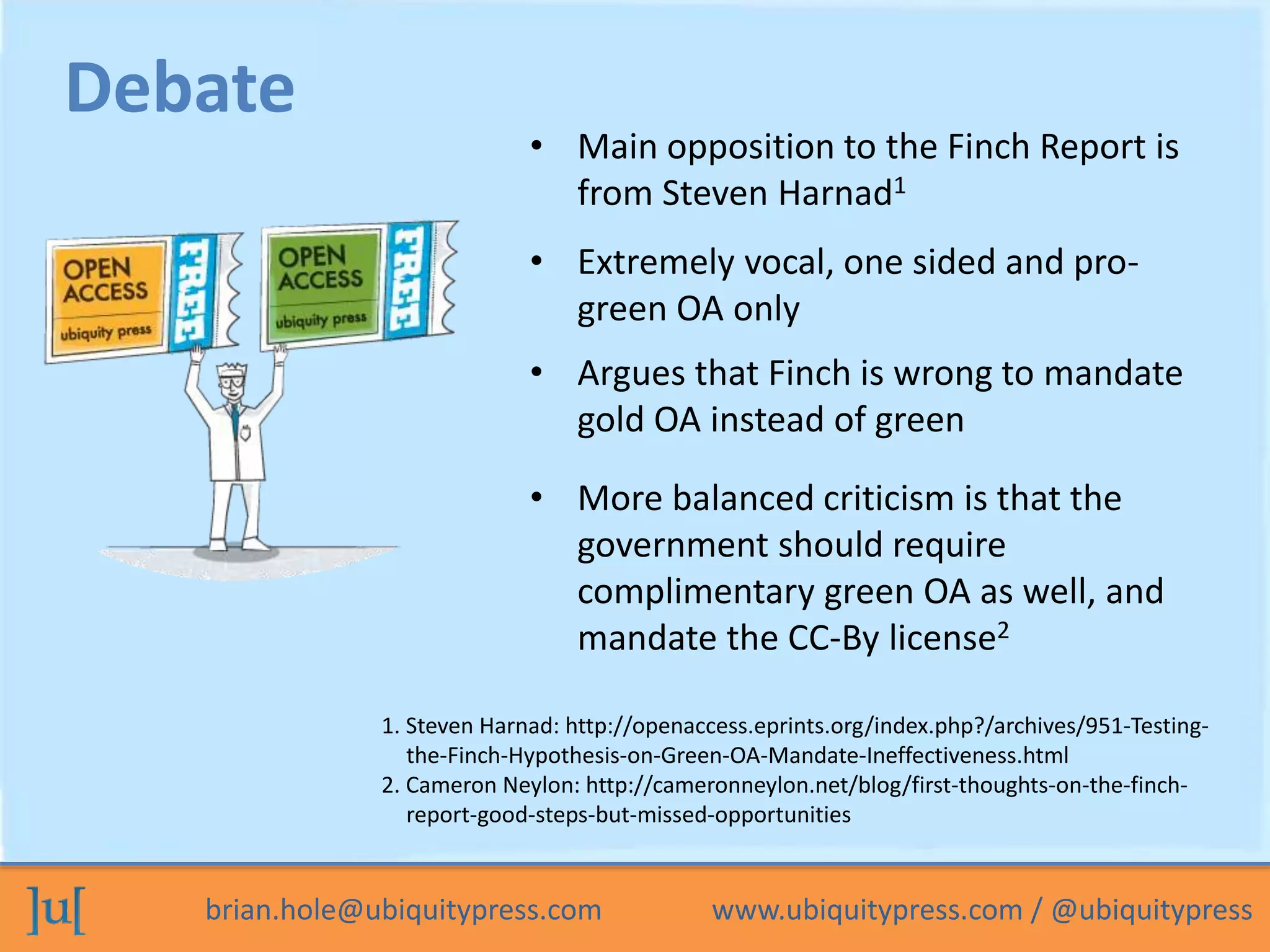 • Main opposition to the Finch Report is 
from Steven Harnad1 
Debate 
• Extremely vocal, one sided and pro-green 
OA only 
• Argues that Finch is wrong to mandate 
gold OA instead of green 
• More balanced criticism is that the 
government should require 
complimentary green OA as well, and 
mandate the CC-By license2 
1. Steven Harnad: http://openaccess.eprints.org/index.php?/archives/951-Testing-the- 
Finch-Hypothesis-on-Green-OA-Mandate-Ineffectiveness.html 
2. Cameron Neylon: http://cameronneylon.net/blog/first-thoughts-on-the-finch-report- 
good-steps-but-missed-opportunities 
brian.hole@ubiquitypress.com www.ubiquitypress.com / @ubiquitypress 
 