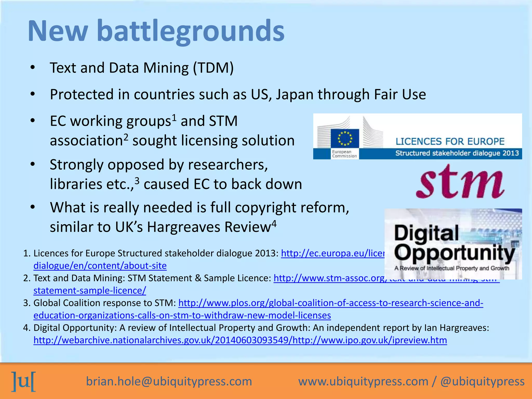 New battlegrounds 
• Text and Data Mining (TDM) 
• Protected in countries such as US, Japan through Fair Use 
• EC working groups1 and STM 
association2 sought licensing solution 
• Strongly opposed by researchers, 
libraries etc.,3 caused EC to back down 
• What is really needed is full copyright reform, 
similar to UK’s Hargreaves Review4 
1. Licences for Europe Structured stakeholder dialogue 2013: http://ec.europa.eu/licences-for-europe-dialogue/ 
en/content/about-site 
2. Text and Data Mining: STM Statement & Sample Licence: http://www.stm-assoc.org/text-and-data-mining-stm-statement- 
sample-licence/ 
3. Global Coalition response to STM: http://www.plos.org/global-coalition-of-access-to-research-science-and-education- 
organizations-calls-on-stm-to-withdraw-new-model-licenses 
4. Digital Opportunity: A review of Intellectual Property and Growth: An independent report by Ian Hargreaves: 
http://webarchive.nationalarchives.gov.uk/20140603093549/http://www.ipo.gov.uk/ipreview.htm 
brian.hole@ubiquitypress.com www.ubiquitypress.com / @ubiquitypress 
 