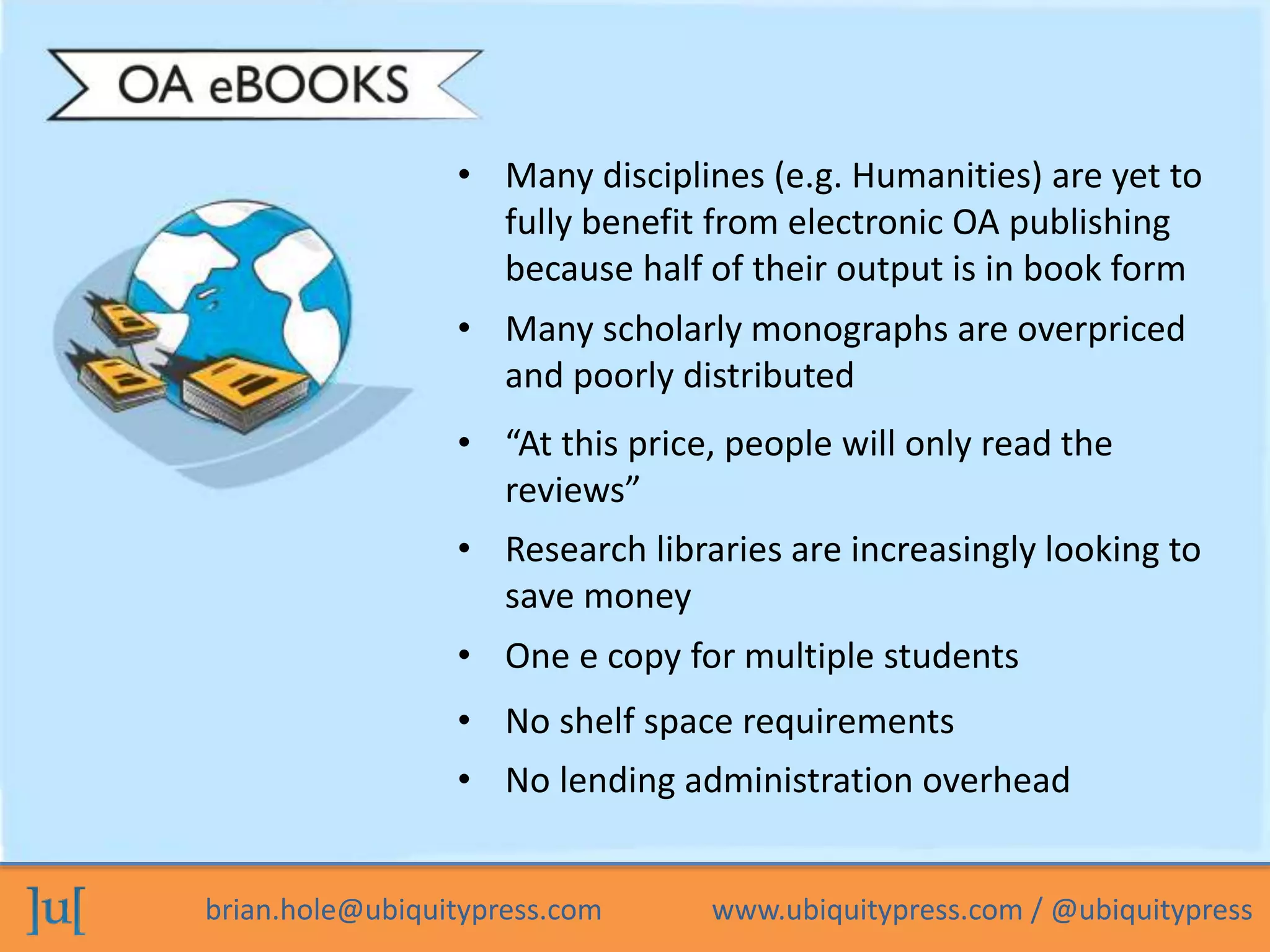 • Many disciplines (e.g. Humanities) are yet to 
fully benefit from electronic OA publishing 
because half of their output is in book form 
• Many scholarly monographs are overpriced 
and poorly distributed 
• “At this price, people will only read the 
reviews” 
• Research libraries are increasingly looking to 
save money 
• One e copy for multiple students 
• No shelf space requirements 
• No lending administration overhead 
brian.hole@ubiquitypress.com www.ubiquitypress.com / @ubiquitypress 
 