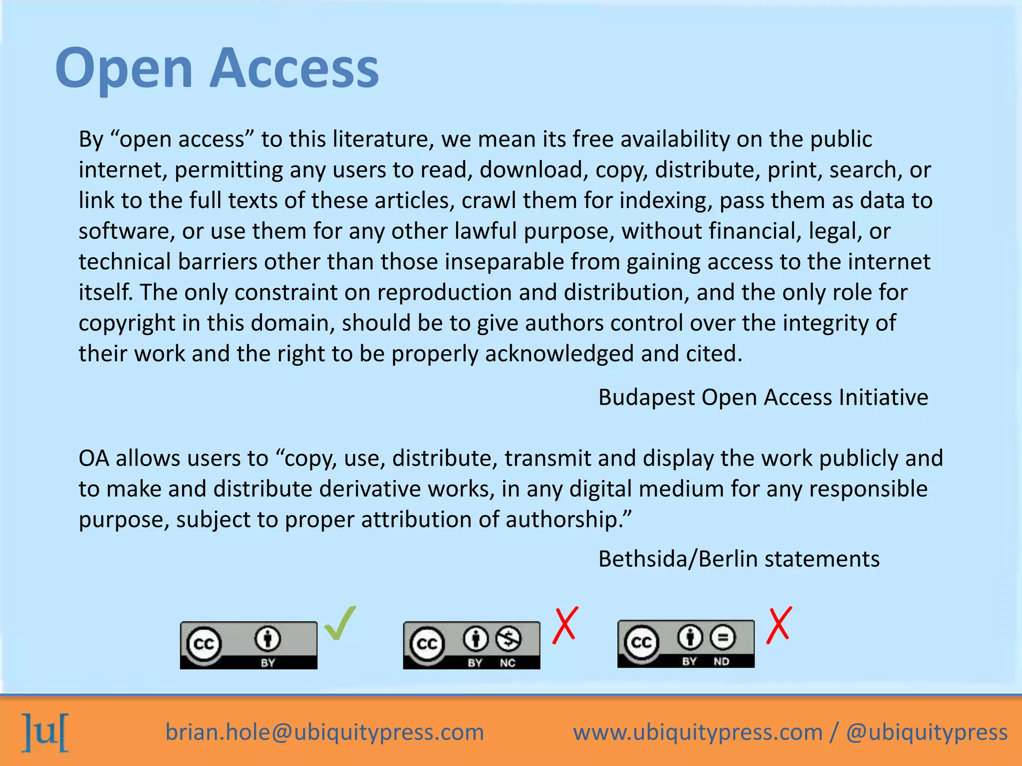 Open Access 
By “open access” to this literature, we mean its free availability on the public 
internet, permitting any users to read, download, copy, distribute, print, search, or 
link to the full texts of these articles, crawl them for indexing, pass them as data to 
software, or use them for any other lawful purpose, without financial, legal, or 
technical barriers other than those inseparable from gaining access to the internet 
itself. The only constraint on reproduction and distribution, and the only role for 
copyright in this domain, should be to give authors control over the integrity of 
their work and the right to be properly acknowledged and cited. 
Budapest Open Access Initiative 
OA allows users to “copy, use, distribute, transmit and display the work publicly and 
to make and distribute derivative works, in any digital medium for any responsible 
purpose, subject to proper attribution of authorship.” 
Bethsida/Berlin statements 
✔ ✗ ✗ 
brian.hole@ubiquitypress.com www.ubiquitypress.com / @ubiquitypress 
 
