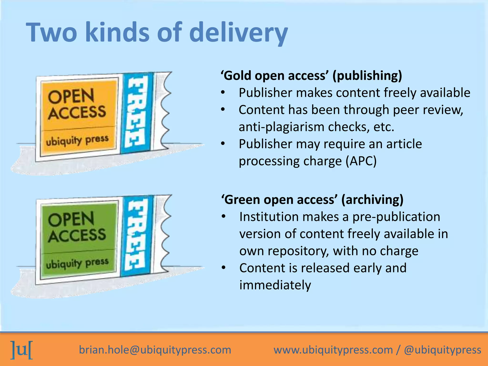 Two kinds of delivery 
‘Gold open access’ (publishing) 
• Publisher makes content freely available 
• Content has been through peer review, 
anti-plagiarism checks, etc. 
• Publisher may require an article 
processing charge (APC) 
‘Green open access’ (archiving) 
• Institution makes a pre-publication 
version of content freely available in 
own repository, with no charge 
• Content is released early and 
immediately 
brian.hole@ubiquitypress.com www.ubiquitypress.com / @ubiquitypress 
 
