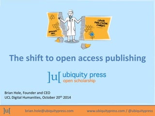 The shift to open access publishing 
Brian Hole, Founder and CEO 
UCL Digital Humanities, October 20th 2014 
brian.hole@ubiquitypress.com www.ubiquitypress.com / @ubiquitypress 
 