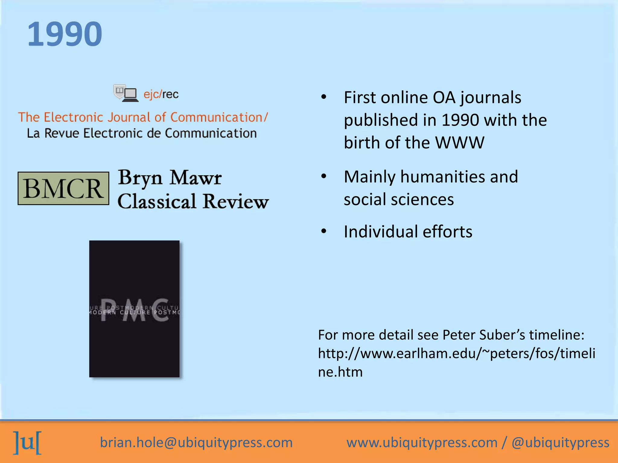 brian.hole@ubiquitypress.com www.ubiquitypress.com / @ubiquitypress
• First online OA journals
published in 1990 with the
birth of the WWW
• Mainly humanities and
social sciences
• Individual efforts
1990
For more detail see Peter Suber’s timeline:
http://www.earlham.edu/~peters/fos/timeli
ne.htm
 
