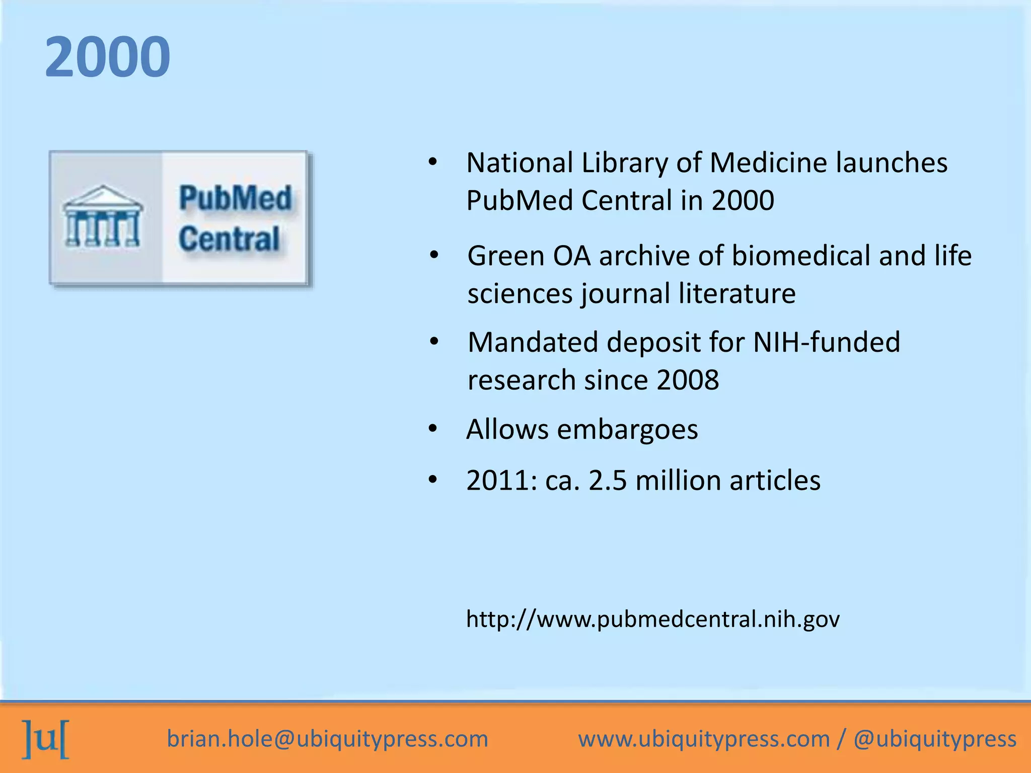 brian.hole@ubiquitypress.com www.ubiquitypress.com / @ubiquitypress
• National Library of Medicine launches
PubMed Central in 2000
• Mandated deposit for NIH-funded
research since 2008
• Green OA archive of biomedical and life
sciences journal literature
2000
http://www.pubmedcentral.nih.gov
• Allows embargoes
• 2011: ca. 2.5 million articles
 