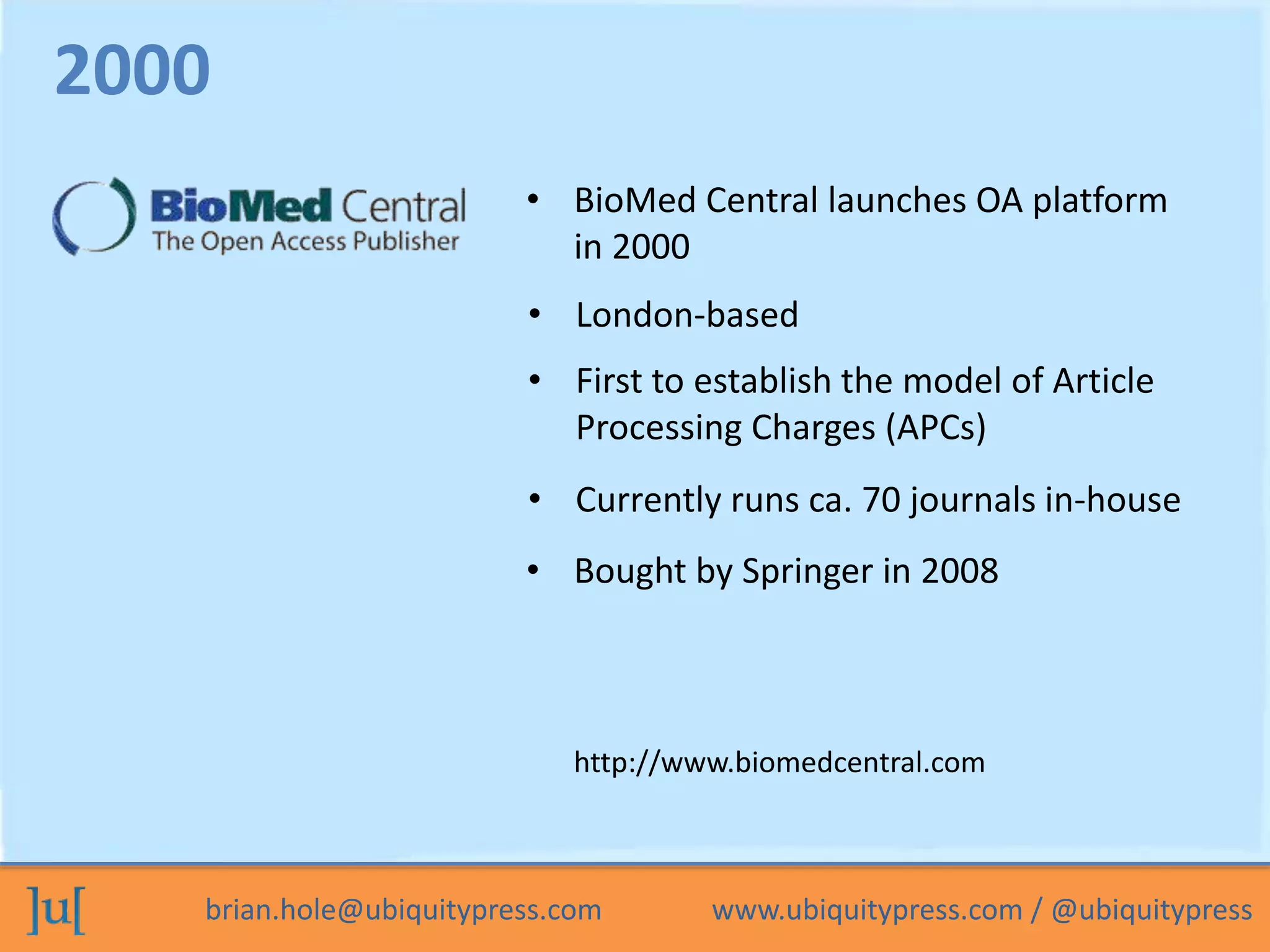 brian.hole@ubiquitypress.com www.ubiquitypress.com / @ubiquitypress
• BioMed Central launches OA platform
in 2000
• First to establish the model of Article
Processing Charges (APCs)
• London-based
2000
http://www.biomedcentral.com
• Currently runs ca. 70 journals in-house
• Bought by Springer in 2008
 