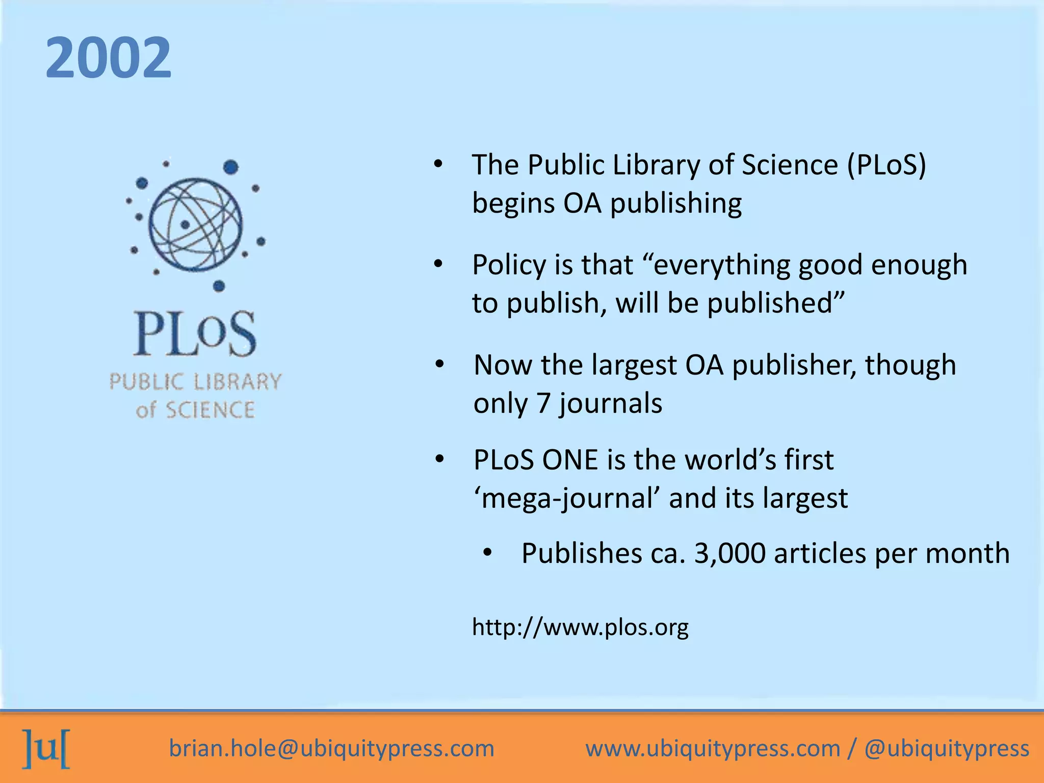 brian.hole@ubiquitypress.com www.ubiquitypress.com / @ubiquitypress
• The Public Library of Science (PLoS)
begins OA publishing
• PLoS ONE is the world’s first
‘mega-journal’ and its largest
• Now the largest OA publisher, though
only 7 journals
2002
http://www.plos.org
• Policy is that “everything good enough
to publish, will be published”
• Publishes ca. 3,000 articles per month
 