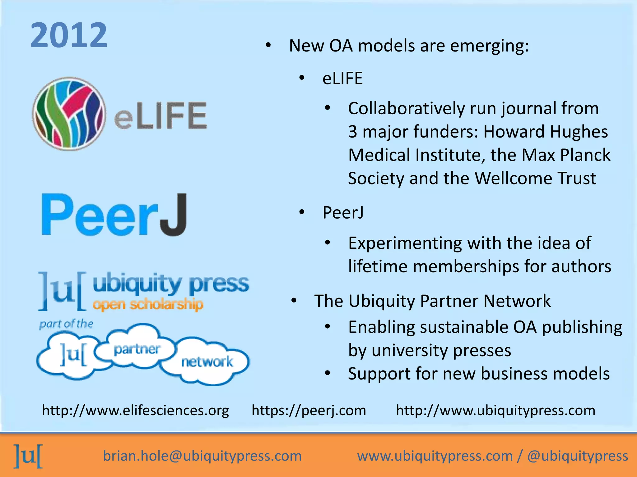 brian.hole@ubiquitypress.com www.ubiquitypress.com / @ubiquitypress
• eLIFE
• The Ubiquity Partner Network
2012
• PeerJ
• New OA models are emerging:
• Collaboratively run journal from
3 major funders: Howard Hughes
Medical Institute, the Max Planck
Society and the Wellcome Trust
• Experimenting with the idea of
lifetime memberships for authors
• Enabling sustainable OA publishing
by university presses
• Support for new business models
http://www.elifesciences.org https://peerj.com http://www.ubiquitypress.com
 