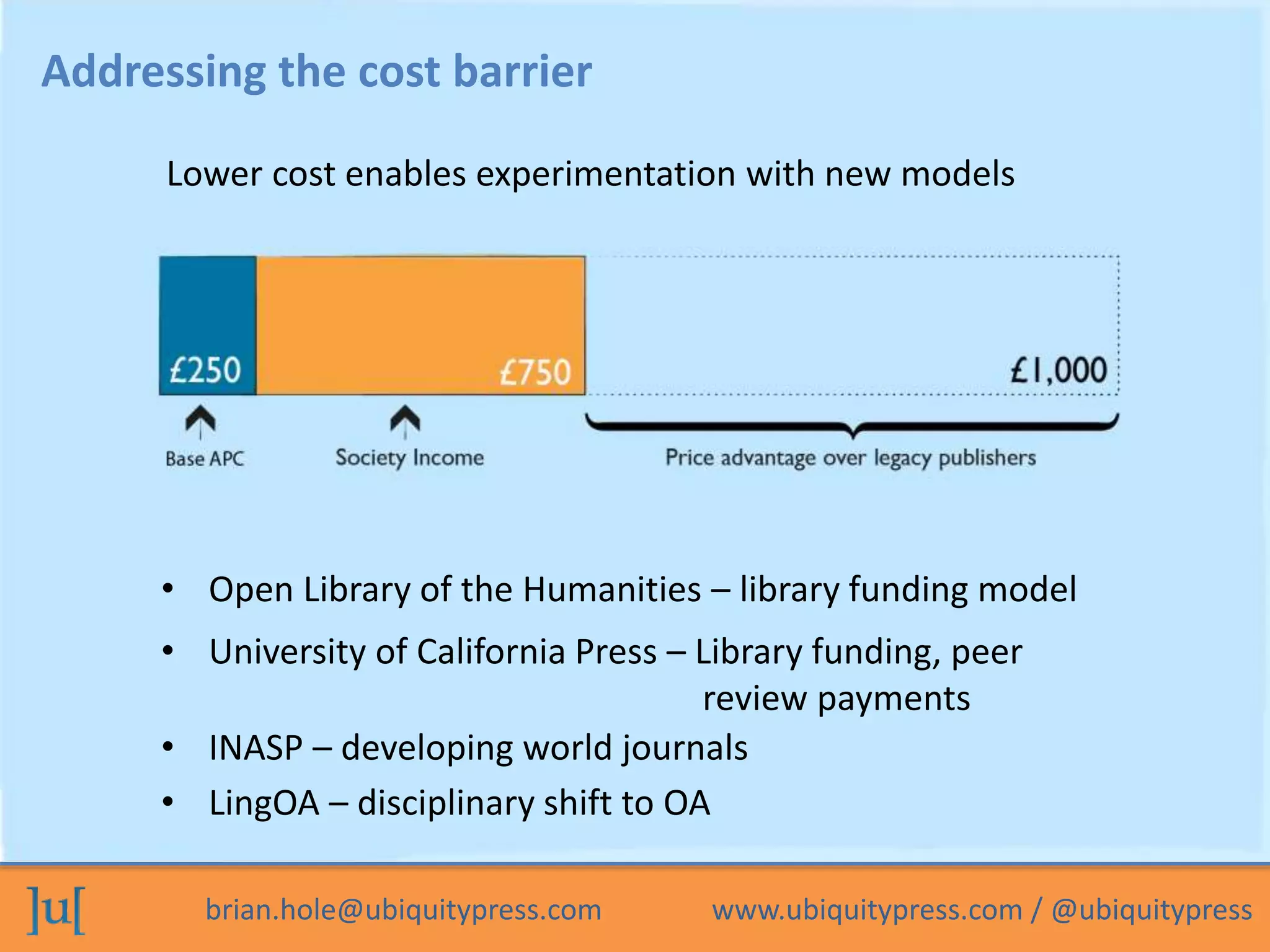 brian.hole@ubiquitypress.com www.ubiquitypress.com / @ubiquitypress
Lower cost enables experimentation with new models
Addressing the cost barrier
• Open Library of the Humanities – library funding model
• University of California Press – Library funding, peer
review payments
• INASP – developing world journals
• LingOA – disciplinary shift to OA
 