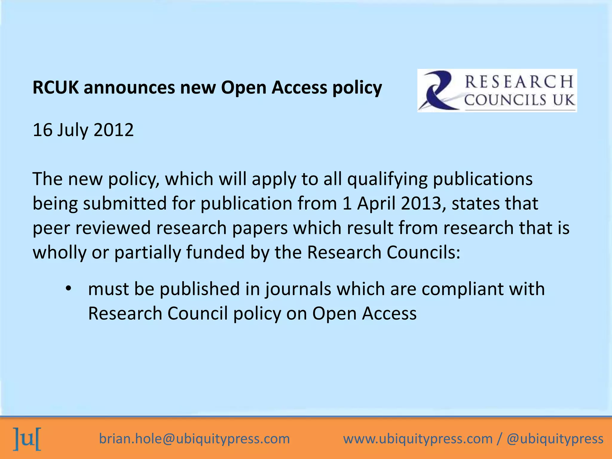 brian.hole@ubiquitypress.com www.ubiquitypress.com / @ubiquitypress
16 July 2012
The new policy, which will apply to all qualifying publications
being submitted for publication from 1 April 2013, states that
peer reviewed research papers which result from research that is
wholly or partially funded by the Research Councils:
RCUK announces new Open Access policy
• must be published in journals which are compliant with
Research Council policy on Open Access
 