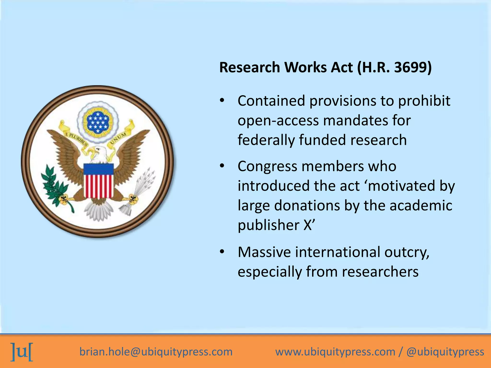 brian.hole@ubiquitypress.com www.ubiquitypress.com / @ubiquitypress
Research Works Act (H.R. 3699)
• Massive international outcry,
especially from researchers
• Contained provisions to prohibit
open-access mandates for
federally funded research
• Congress members who
introduced the act ‘motivated by
large donations by the academic
publisher X’
 