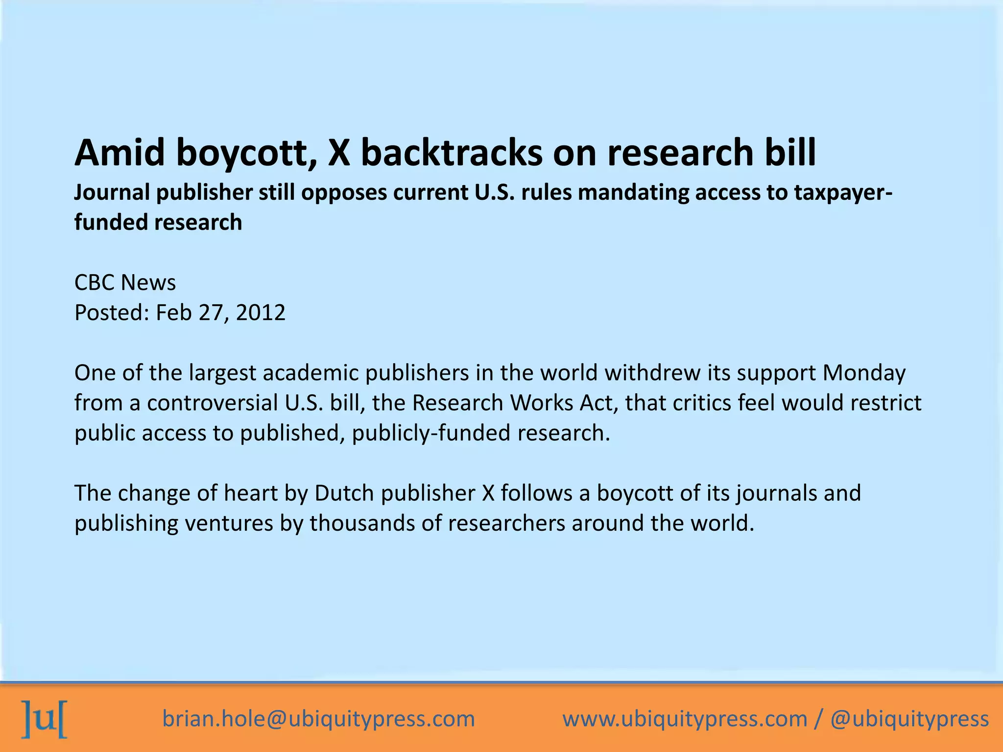 brian.hole@ubiquitypress.com www.ubiquitypress.com / @ubiquitypress
Amid boycott, X backtracks on research bill
Journal publisher still opposes current U.S. rules mandating access to taxpayer-
funded research
CBC News
Posted: Feb 27, 2012
One of the largest academic publishers in the world withdrew its support Monday
from a controversial U.S. bill, the Research Works Act, that critics feel would restrict
public access to published, publicly-funded research.
The change of heart by Dutch publisher X follows a boycott of its journals and
publishing ventures by thousands of researchers around the world.
 