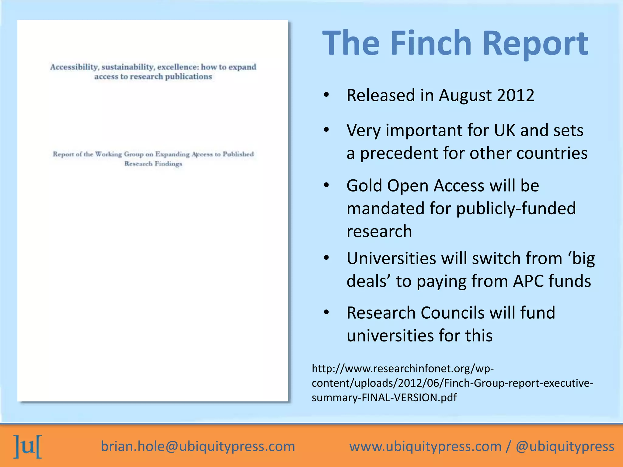brian.hole@ubiquitypress.com www.ubiquitypress.com / @ubiquitypress
• Released in August 2012
The Finch Report
• Very important for UK and sets
a precedent for other countries
• Gold Open Access will be
mandated for publicly-funded
research
• Universities will switch from ‘big
deals’ to paying from APC funds
• Research Councils will fund
universities for this
http://www.researchinfonet.org/wp-
content/uploads/2012/06/Finch-Group-report-executive-
summary-FINAL-VERSION.pdf
 