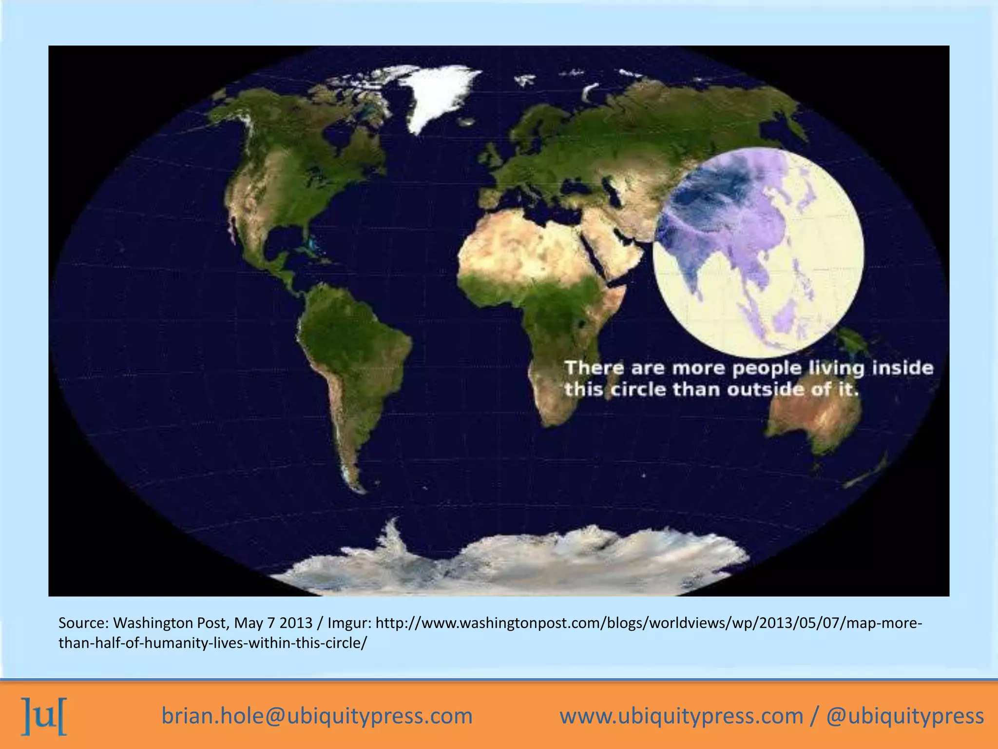 brian.hole@ubiquitypress.com www.ubiquitypress.com / @ubiquitypress
Source: Washington Post, May 7 2013 / Imgur: http://www.washingtonpost.com/blogs/worldviews/wp/2013/05/07/map-more-
than-half-of-humanity-lives-within-this-circle/
 