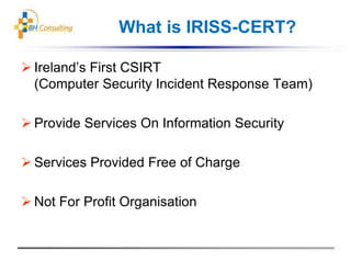 What is IRISS-CERT?
 Ireland’s First CSIRT
(Computer Security Incident Response Team)
 Provide Services On Information Security
 Services Provided Free of Charge
 Not For Profit Organisation
 