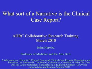 What sort of a Narrative is the Clinical Case Report? AHRC Collaborative Research Training  March 2010 Brian Hurwitz  Professor of Medicine and the Arts, KCL A talk based on:  Hurwitz B  Clinical Cases and Clinical Case Reports: Boundaries and Porosities.  In:   Morisco B, Turchetti G, Calanchi A, Castellani G.(eds)  The Case and the Canon  Gottingen: Vandenhoeck & Ruprecht Unipress  ( In Press ) expected date publication Autumn 2010 