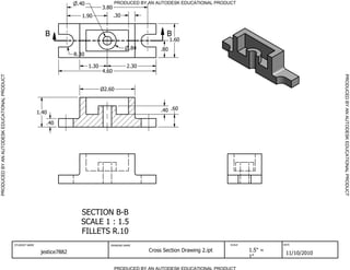 SECTION B-B
SCALE 1 : 1.5
FILLETS R.10
B B
PRODUCED BY AN AUTODESK EDUCATIONAL PRODUCT
PRODUCED BY AN AUTODESK EDUCATIONAL PRODUCTPRODUCEDBYANAUTODESKEDUCATIONALPRODUCT
PRODUCEDBYANAUTODESKEDUCATIONALPRODUCT
STUDENT NAME DRAWING NAME SCALE DATE
jestice7882 Cross Section Drawing 2.ipt 1.5" =
1"
11/10/2010
.40
1.40
.60.40
2.60
1.30 2.30
4.60
.80
1.60
.30
.84
.40
1.90
3.80
R.30
 