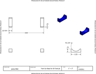 PRODUCED BY AN AUTODESK EDUCATIONAL PRODUCT                                           PRODUCED BY AN AUTODESK EDUCATIONAL PRODUCT




                                                                                                                                                                             PRODUCED BY AN AUTODESK EDUCATIONAL PRODUCT
                                                                                                           .19



                                              .75 TYP
                                                                             8.00




                                                                                                                                             R1.125


                                                                                                                                              .75



                                                                                                                                                          2.25




                                                STUDENT NAME                        DRAWING NAME                                     SCALE                       DATE


                                                               jestice7882                         Train Car Base for Oil Tank.ipt              1" = 2"
                                                                                                                                                                  1/4/2011

                                                                                      PRODUCED BY AN AUTODESK EDUCATIONAL PRODUCT
 
