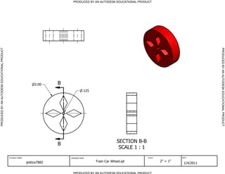 PRODUCED BY AN AUTODESK EDUCATIONAL PRODUCT                                      PRODUCED BY AN AUTODESK EDUCATIONAL PRODUCT




                                                                                                                                                          PRODUCED BY AN AUTODESK EDUCATIONAL PRODUCT
                                                                  2.00     B
                                                                                         .125




                                                                                                             SECTION B-B
                                                                           B
                                                                                                              SCALE 1 : 1
                                              STUDENT NAME                     DRAWING NAME                                 SCALE             DATE


                                                             jestice7882                        Train Car Wheel.ipt                 2" = 1"
                                                                                                                                               1/4/2011

                                                                                 PRODUCED BY AN AUTODESK EDUCATIONAL PRODUCT
 