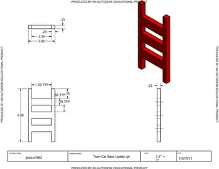 PRODUCED BY AN AUTODESK EDUCATIONAL PRODUCT




                                                                                  .25


                                                                       .25
                                                                     1.50
                                                                     2.00
PRODUCED BY AN AUTODESK EDUCATIONAL PRODUCT




                                                                                                                                                                   PRODUCED BY AN AUTODESK EDUCATIONAL PRODUCT
                                                                   1.50 TYP                                                             .25

                                                                              .50 TYP .75

                                                                                 .50 TYP



                                                      4.00




                                              STUDENT NAME                              DRAWING NAME                                 SCALE             DATE


                                                             jestice7882                                Train Car Base Ladder.ipt             1.5" =
                                                                                                                                                        1/6/2011
                                                                                                                                              1"

                                                                                            PRODUCED BY AN AUTODESK EDUCATIONAL PRODUCT
 