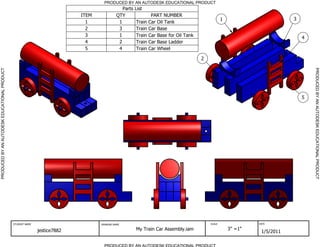 PRODUCED BY AN AUTODESK EDUCATIONAL PRODUCT
                                                                                               Parts   List
                                                                           ITEM             QTY                 PART NUMBER
                                                                                                                                                   1                        3
                                                                             1               1         Train   Car Oil Tank
                                                                             2               3         Train   Car Base
                                                                             3               1         Train   Car Base for Oil Tank                                            4
                                                                             4               2         Train   Car Base Ladder
                                                                             5               4         Train   Car Wheel

                                                                                                                                       2
PRODUCED BY AN AUTODESK EDUCATIONAL PRODUCT




                                                                                                                                                                                    PRODUCED BY AN AUTODESK EDUCATIONAL PRODUCT
                                                                                                                                                                                5




                                              STUDENT NAME                        DRAWING NAME                                             SCALE                DATE


                                                             jestice7882                               My Train Car Assembly.iam                       3" =1"
                                                                                                                                                                 1/5/2011

                                                                                    PRODUCED BY AN AUTODESK EDUCATIONAL PRODUCT
 