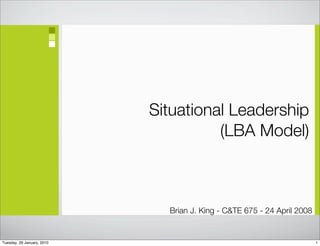 Situational Leadership
                                      (LBA Model)



                              Brian J. King - C&TE 675 - 24 April 2008


Tuesday, 26 January, 2010                                                1
 