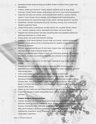 ·   Developed several small and large group Bible Studies including charts, graphs and
     illustrations.
 ·   Created, staffed and trained for various student ministries such as large group
     meetings, Sunday School classes, small groups, and one-on-one mentoring programs.
 ·   Organized activities and retreats, communicated God’s Word in a creative manner,
     taught in Youth Sunday School settings, and facilitated Small Group discussions.
 ·   Conceptualized and implemented high-energy weekly meetings geared for outreach.
 ·   Established a Student Discipleship Group by recruiting, training, and mentoring for
     Student Leadership Teams.
 ·   Implemented weekly contemporary worship service with volunteer Ministry Teams
      (i.e.. worship, speaking, drama, Powerpoint and media, and sound Teams)
 ·   Prepared and trained parents with basic parenting skills and presented professional
     parenting workshops on a timely basis.
 ·   Hosted parent and youth informational meetings.
 ·   Established Youth Parent Advisory Council made up of yearly, rotating parents that
     assisted in giving advice and be a sounding board for student ministry situations and
     manners of discipline.
 ·   Planned, organized and led over 25 short-term mission trips, both domestic and
     international, for youth and youth leaders alike.
 ·   Planned and directed yearly student mission trip fundraising campaign with selection
     of products, creation of promotional materials, and collection of funds in a timely
     basis.
 ·   Assisted in Student See You At The Pole Prayer meetings at area middle and high
     schools.
 ·   Prepared and led worship and delivered messages for Adult Worship Services.
 ·   Assembled and directed student worship praise band with guitar and played drums for
     adult worship team.
 ·   Public school presence at Bible Studies, rallies, and award ceremonies.
 ·   Orchestrated and organized various community outreach events: Team Impact
     Strongman Evangelism Crusade, Liberty University Encounter God Crusade (4 Bands,
     Comedy Team, and Guest Speaker), Super Friends (5 Band) Concert, Engage (5
     Bands, 5-member Bike Stunt Team, and inflatables), and Com munity Park Children’s
     Vacation Bible School.
 ·   Spoken at area middle and high school Fellowship of Christian Athletes and Bible Study meetings.
 ·   Implement and lead a weekly College Bible Study, Sunday School, and monthly
     activities.

     Graphic Designer Responsibilities:
 ·   Created, designed and produced church promotional materials in both print and
     electronic media: brochures, newsletters, flyers, posters, postcards, bulletins, billboards,
     banners, Powerpoint slides, billboards, email blasts, and websites with
     MAC and PC software (Illustrator, Photoshop, CorelDRAW!, PageMaker, FreeHand,
     QuarkXpress, PowerPoint, Word). Photography, photo scanning, and photo
     manipulation experience.

Brian C. Johnston’s Resume                                                                          2
 
