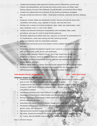 ·   Created and produced video segments including sermon illustrations, activity and
        mission trip presentations, and comedy and drama shorts using non-linear video
        editing software Pinnacle Video Software, Arcsoft ShowBiz, and Windows Movie Maker.
    ·   Created and implemented the promotion of two building fundraising campaigns
        through printed and electronic media : multi-panel brochures, postcards, banners, displays,
        etc.
    ·   Designed, printed, folded and distributed monthly internal and external direct mail
        newsletters with photos, copy, calendar of events, web links and more.
    ·   Familiar with a variety of printing procedures: laser, inkjet, dye sublimination, color
        laser, duplicator, and 2, 3, and 4 color offset.
    ·   Created and delivered Powerpoint presentations with embedded video, audio,
        animations, and copy for small to large-format audiences.
    ·   Compiled, digitized and edited video into .mpg and .avi formats for presentations for
        PC presentations, online web viewing and DVD authoring formats.
    ·   Edited and digitized audio for presentation playback.
    ·   Created and maintained church and student ministry website with graphics, photos
        and copy.
    ·   Composed, recorded and digitized original music scores for presentation backgrounds
        with use of acoustic guitar, drums, and synthesizer.
    ·   Created yearly campaign themes through use of high impact logo design and
        placement on banners, stand up displays, postcards, posters and more.
    ·   Developed, printed and distributed training materials with detailed information with
        graphs, photos, and copy.
    ·   Archived digital media in a timely manner through network and offline storage means.
    ·   Produced and directed yearly bulk mailing campaigns with use of volunteer staff,
        offering assistance for quick turnaround in a neat and orderly fashion.


Faith Baptist Church, Knightdale, NC                                      1994 – 1999 (Part- time)

Children’s Pastor/Jr. High Director
    ·  Established children’s ministry philosophy and vision that started with 10 children and
        grew to over 100 and 4 volunteers that grew to over 20 adults.
    ·   Created and led new Children’s ministries including KIDZONE (Children’s summer
        ministry), CAMP FAITH (Children’s weekend camp – 10 year duration), and
        CHILDREN’S CHURCH.
    ·   Hosted and Facilitated area-wide Children’s Crusade with Guest Speaker for 4 years.
    ·   Developed several Children’s Bible Studies with illustration s.
    ·   Planned, organized and led Vacation Bible School for 4 years with over 400 children
        and 30 volunteers per year.
    ·   Assembled and trained Children’s Ministry Puppet and Drama Teams.
    ·   Developed and organized yearly Family Fall Festival with volunteer teams t o run
        games, snack, and ride booths.
    ·   Planned and led monthly Children activities. (i.e., East Egg hunts, Lock-Ins, Kite Days, etc.)
    ·   Recruited, trained and mentored 40 volunteers for AWANA Clubs Children’s Program
        for 2 years. Also led AWANA Clubs events (i.e., Bible Quiz Teams, Grand Prix, etc.)

Brian C. Johnston’s Resume                                                                        3
 