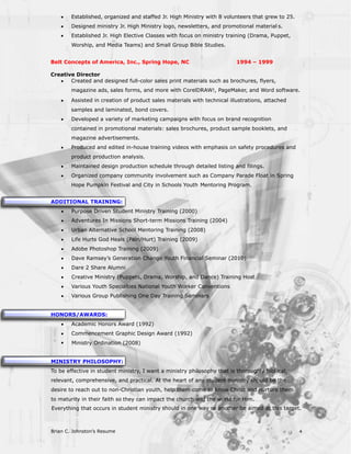 ·   Established, organized and staffed Jr. High Ministry with 8 volunteers that grew to 25.
    ·   Designed ministry Jr. High Ministry logo, newsletters, and promotional material s.
    ·   Established Jr. High Elective Classes with focus on ministry training (Drama, Puppet,
        Worship, and Media Teams) and Small Group Bible Studies.


Belt Concepts of America, Inc., Spring Hope, NC                           1994 – 1999

Creative Director
   ·   Created and designed full-color sales print materials such as brochures, flyers,
        magazine ads, sales forms, and more with CorelDRAW!, PageMaker, and Word software.
    ·   Assisted in creation of product sales materials with technical illustrations, attached
        samples and laminated, bond covers.
    ·   Developed a variety of marketing campaigns with focus on brand recognition
        contained in promotional materials: sales brochures, product sample booklets, and
        magazine advertisements.
    ·   Produced and edited in-house training videos with emphasis on safety procedures and
        product production analysis.
    ·   Maintained design production schedule through detailed listing and filings.
    ·   Organized company community involvement such as Company Parade Float in Spring
        Hope Pumpkin Festival and City in Schools Youth Mentoring Program.


ADDITIONAL TRAINING:
    ·   Purpose Driven Student Ministry Training (2000)
    ·   Adventures In Missions Short-term Missions Training (2004)
    ·   Urban Alternative School Mentoring Training (2008)
    ·   Life Hurts God Heals (Pain/Hurt) Training (2009)
    ·   Adobe Photoshop Training (2009)
    ·   Dave Ramsey’s Generation Change Youth Financial Seminar (2010)
    ·   Dare 2 Share Alumni
    ·   Creative Ministry (Puppets, Drama, Worship, and Dance) Training Host
    ·   Various Youth Specialties National Youth Worker Conventions
    ·   Various Group Publishing One Day Training Seminars


HONORS/AWARDS:
    ·   Academic Honors Award (1992)
    ·   Commencement Graphic Design Award (1992)
    ·   Ministry Ordination (2008)


MINISTRY PHILOSOPHY:
To be effective in student ministry, I want a ministry philosophy that is thoroughly bibl ical,
relevant, comprehensive, and practical. At the heart of any student ministry should be the
desire to reach out to non-Christian youth, help them come to know Christ and nurture them
to maturity in their faith so they can impact the church and the world for Him.
Everything that occurs in student ministry should in one way or another be aimed at this target.



Brian C. Johnston’s Resume                                                                        4
 