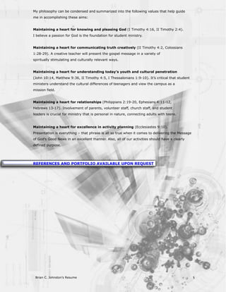 My philosophy can be condensed and summarized into the following values that help guide
me in accomplishing these aims:


Maintaining a heart for knowing and pleasing God (I Timothy 4:16, II Timothy 2:4).
I believe a passion for God is the foundation for student ministry.


Maintaining a heart for communicating truth creatively (II Timothy 4:2, Colossians
1:28-29). A creative teacher will present the gospel message in a variety of
spiritually stimulating and culturally relevant ways.


Maintaining a heart for understanding today’s youth and cultural penetration
(John 10:14, Matthew 9:36, II Timothy 4:5, I Thessalonians 1:9-10). It’s critical that student
ministers understand the cultural differences of teenagers and view the campus as a
mission field.


Maintaining a heart for relationships (Philippians 2:19-20, Ephesians 4:11-12,
Hebrews 13-17). Involvement of parents, volunteer staff, church staff, and student
leaders is crucial for ministry that is personal in nature, connecting adults with teens.


Maintaining a heart for excellence in activity planning (Ecclesiastes 9:10).
Presentation is everything – that phrase is all so true when it comes to delivering the Message
of God’s Good News in an excellent manner. Also, all of our activities should have a clearly
defined purpose.




REFERENCES AND PORTFOLIO AVAILABLE UPON REQUEST




 Brian C. Johnston’s Resume                                                                       5
 