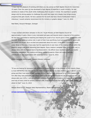 REFERENCES:
“I have had the pleasure of working with Brian as a lay person at Faith Baptist Church for more than
15 years. Over the years he has developed a high degree of expertise in youth ministry. He was
sensitive to needs of the youth while challenging them to grow in Christ. His expertise in graphic
design and his strong passion to challenge the youth has made him a leader that brings strong
programs that gets results. He has a passion for his work and has a level of enthusiasm that is
infectious. I would certainly recommend him for ministry or graphic design.” June 15, 2010


Neal Batts, Account Manager, Grainger




“I have worked with Brian Johnston in the 24.7 Youth Ministry at Faith Baptist Church for
approximately 8 years. Brian is very motivated and goes well beyond what is required of his position.
He has been committed to teaching and helping the youth of our church grow in their relationship with
the Lord. Brian takes an active role in each of their lives sacrificing much personal time to spend with
the youth individually. He is excited and passionate about his work. It has been a privilege to work
under Brian in this area. I have also had the opportunity to see many of his creative efforts within the
graphics design area while attending Faith Baptist. Every medium (whether video, print work, etc) is
always done with the highest level of professionalism. His efforts have resulted in many successful
marketing campaigns. His creative and design ability is superior. Brian will make a definite
contribution to any organization with which he works.” June 15, 2010


Chris Champion, Homemaker, Student Ministry Volunteer




“If you are looking for someone that will forever impact the lives of the children in your church, Brian
is most DEFINITELY the man for the job! Both my husband and my baby brother were in Brian's youth
group and their lives were forever changed by him. Both of them continued on as youth leaders with
him after they had graduated high school. Brian goes above and beyond his job expectations and will
always give you 110%. I can say without a shadow of a doubt that he genuinely cares about the souls
and lives of every child he comes in contact with. Everyone that has had him as their youth pastor can
attest to that!” June 15, 2010


Melissa Wood Dixon, Outside Sales Representative, Waste Management, Inc.


OTHER REFERENCES AND PORTFOLIO AVAILABLE UPON REQUEST
 