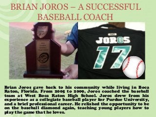 BRIAN JOROS – A SUCCESSFUL
BASEBALL COACH
Brian Joros gave back to his community while living in Boca
Raton, Florida. From 2005 to 2009, Joros coached the baseball
team at West Boca Raton High School. Joros drew from his
experience as a collegiate baseball player for Purdue University,
and a brief professional career. He relished the opportunity to be
on the baseball diamond again, teaching young players how to
play the game that he loves.
 