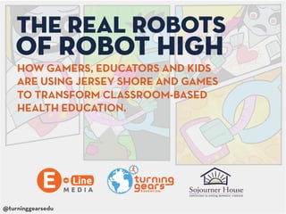 The Real Robots
    of Robot High
    HOW GAMERS, EDUCATORS AND KIDS
    ARE USING JERSEY SHORE AND GAMES
    TO TRANSFORM CLASSROOM-BASED
    HEALTH EDUCATION.




@turninggearsedu
 