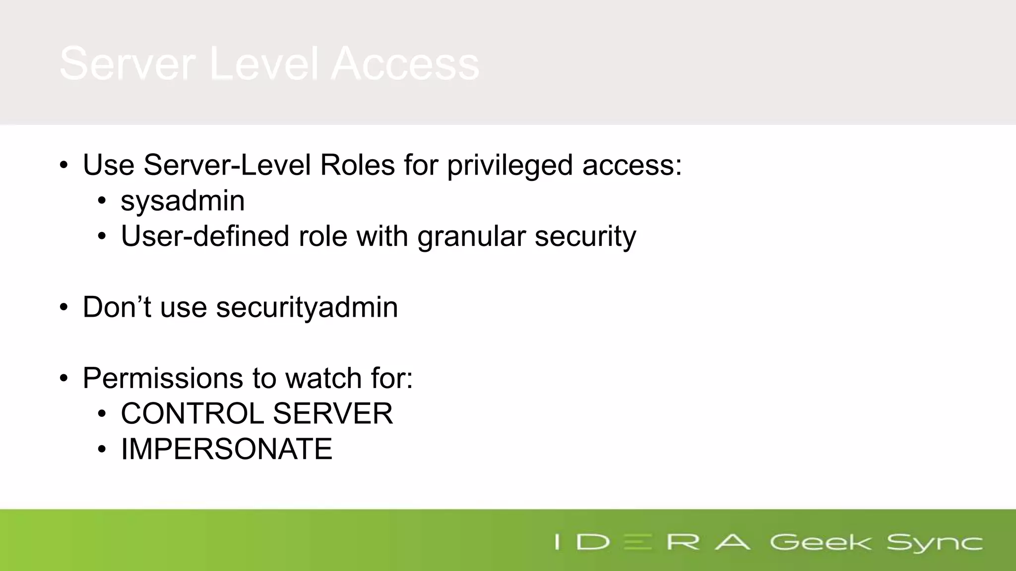 Server Level Access • Use Server-Level Roles for privileged access: • sysadmin • User-defined role with granular security • Don’t use securityadmin • Permissions to watch for: • CONTROL SERVER • IMPERSONATE 