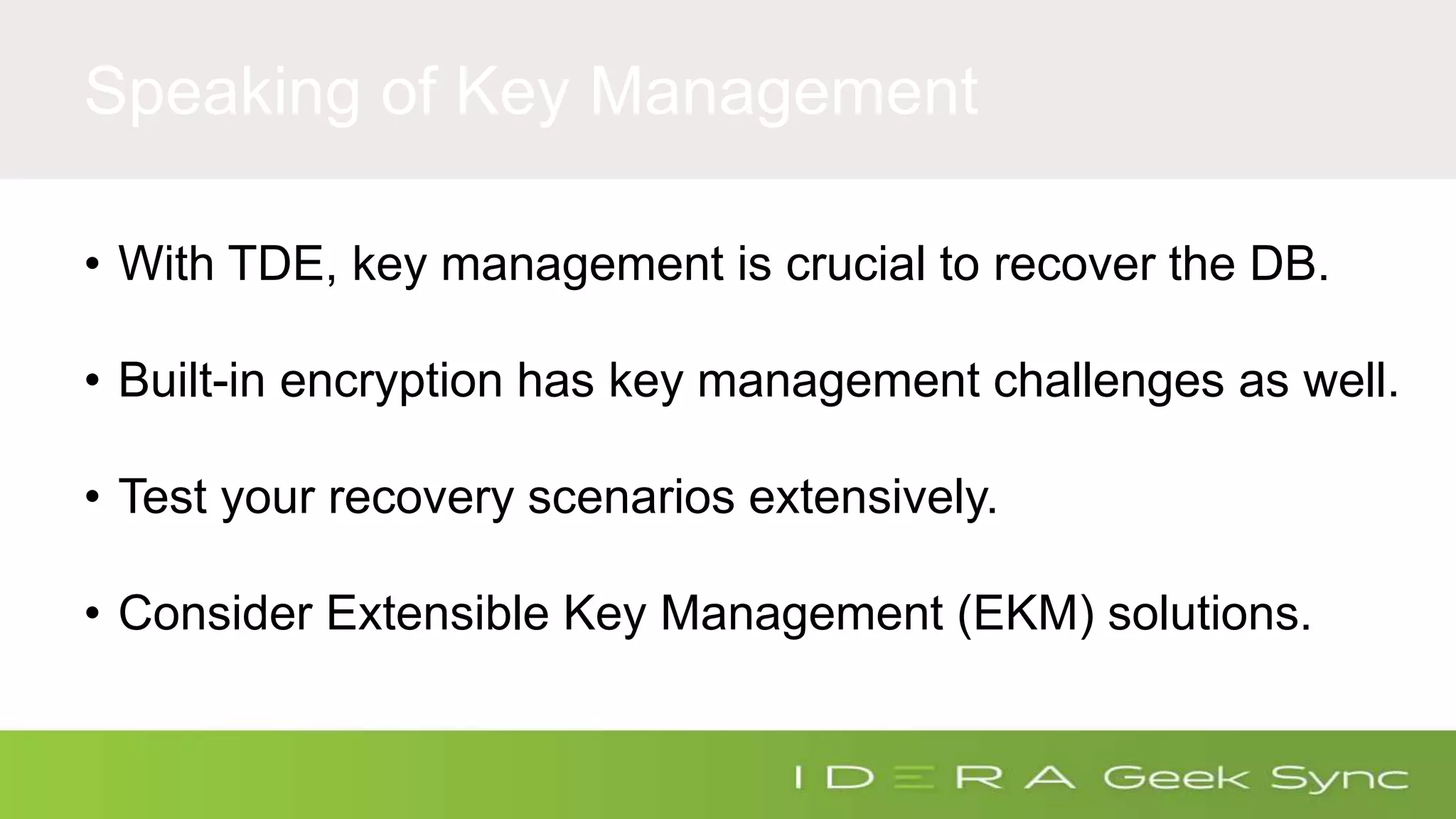 Speaking of Key Management • With TDE, key management is crucial to recover the DB. • Built-in encryption has key management challenges as well. • Test your recovery scenarios extensively. • Consider Extensible Key Management (EKM) solutions. 