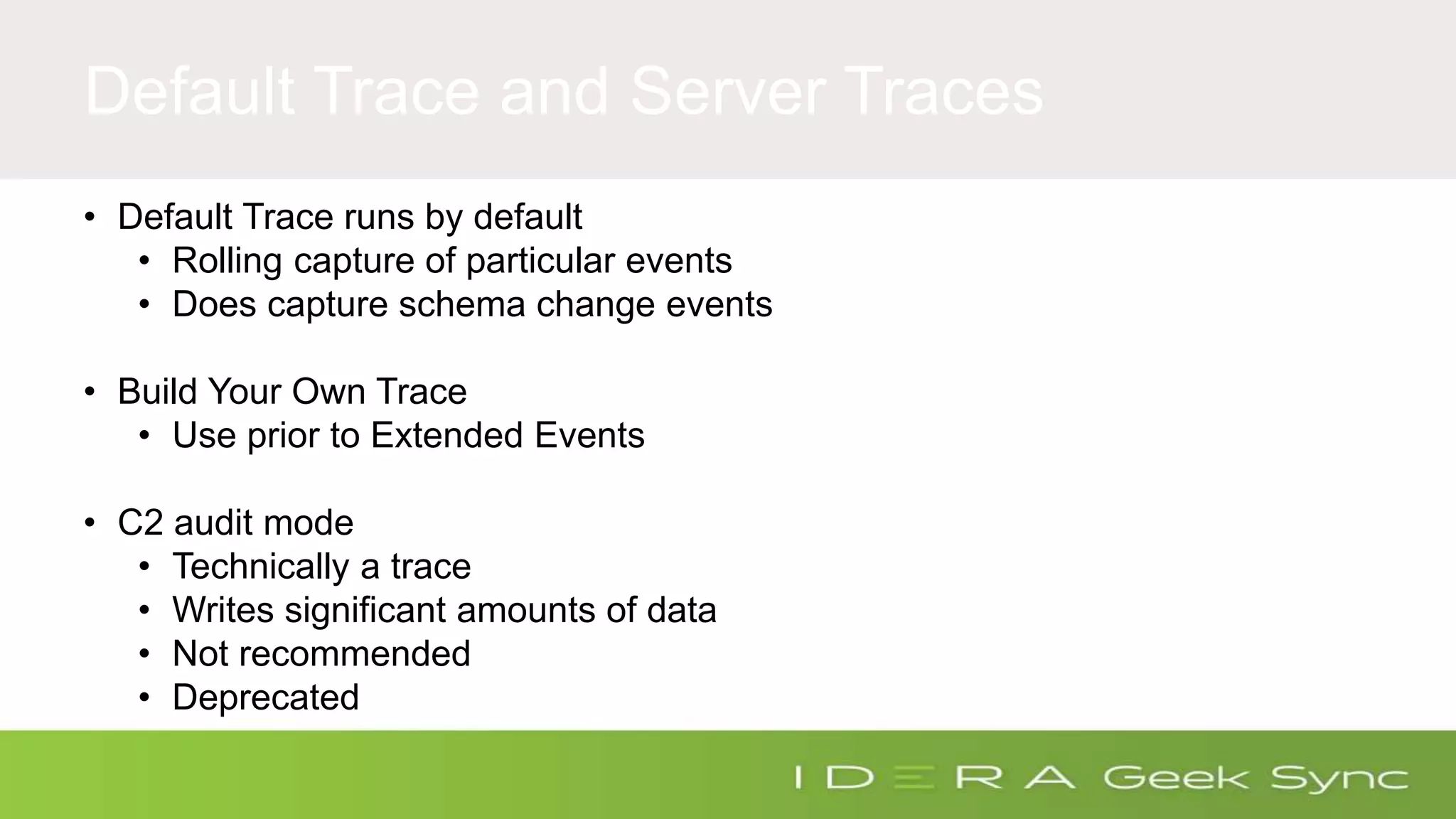 Default Trace and Server Traces • Default Trace runs by default • Rolling capture of particular events • Does capture schema change events • Build Your Own Trace • Use prior to Extended Events • C2 audit mode • Technically a trace • Writes significant amounts of data • Not recommended • Deprecated 