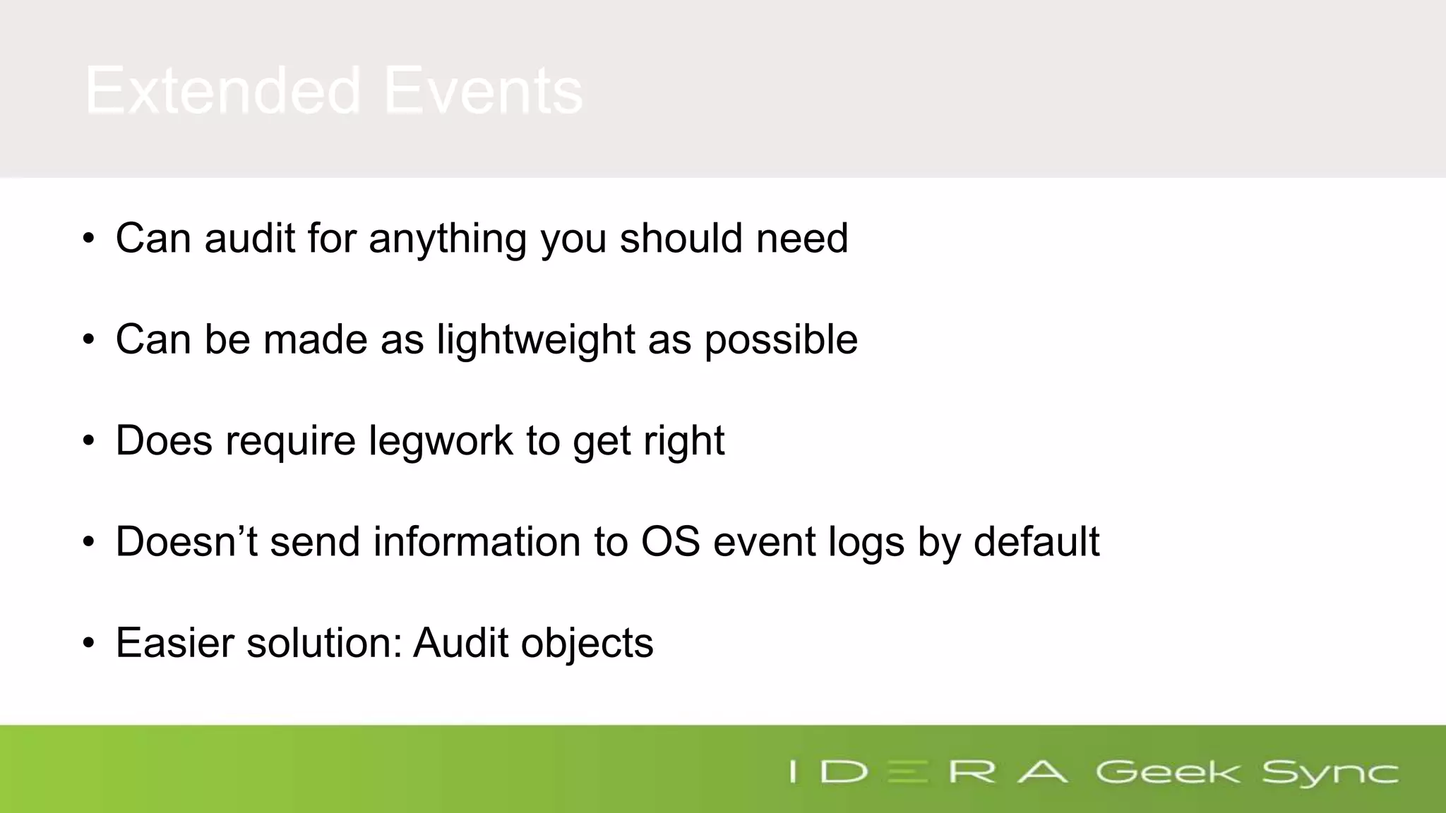 Extended Events • Can audit for anything you should need • Can be made as lightweight as possible • Does require legwork to get right • Doesn’t send information to OS event logs by default • Easier solution: Audit objects 