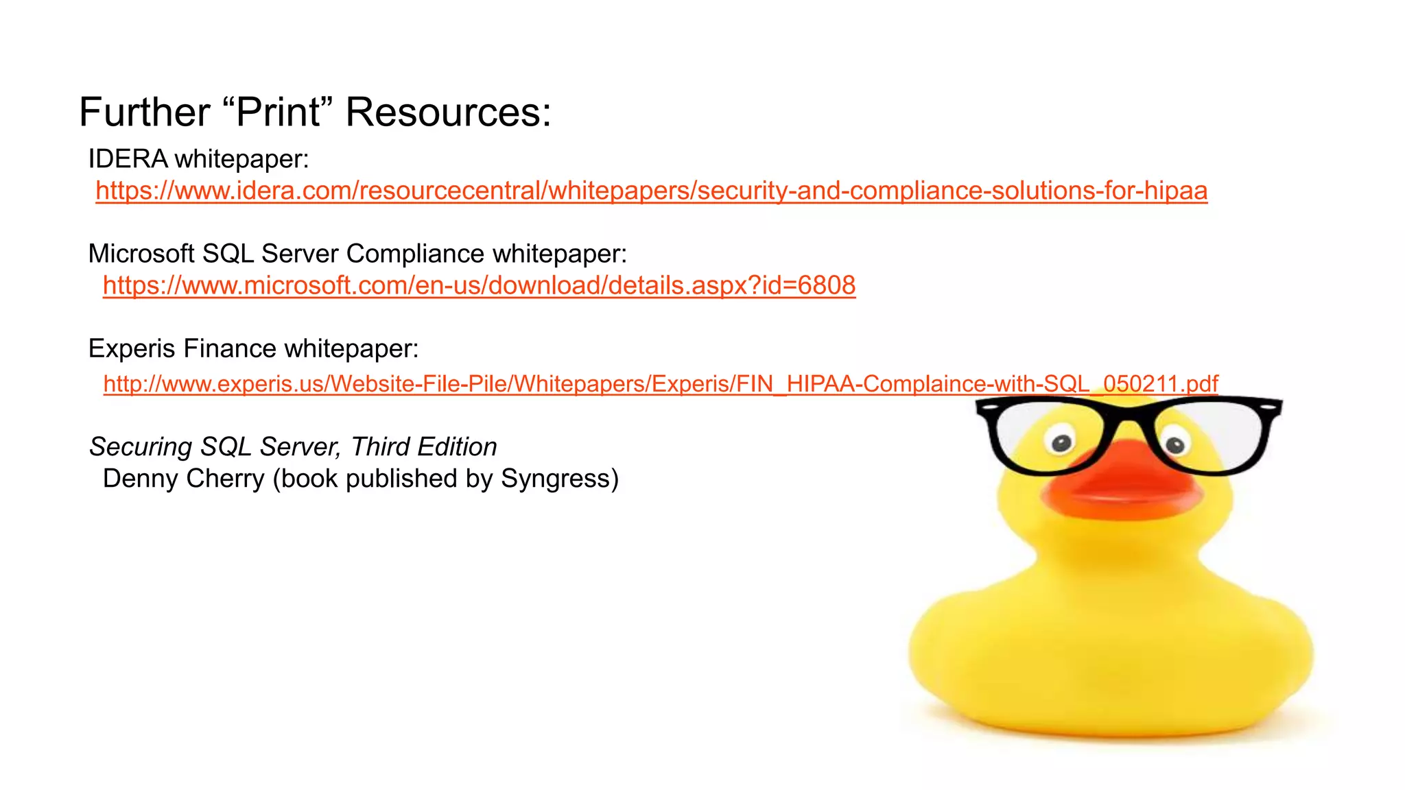 Further “Print” Resources: IDERA whitepaper: https://www.idera.com/resourcecentral/whitepapers/security-and-compliance-solutions-for-hipaa Microsoft SQL Server Compliance whitepaper: https://www.microsoft.com/en-us/download/details.aspx?id=6808 Experis Finance whitepaper: http://www.experis.us/Website-File-Pile/Whitepapers/Experis/FIN_HIPAA-Complaince-with-SQL_050211.pdf Securing SQL Server, Third Edition Denny Cherry (book published by Syngress) 