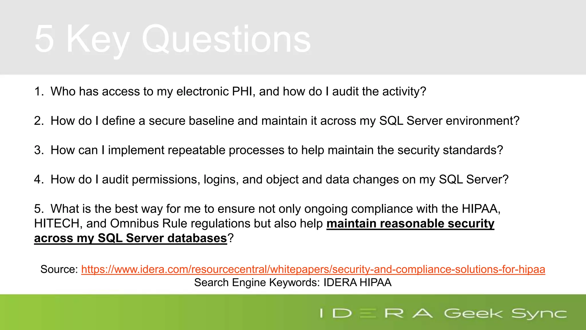 5 Key Questions 1. Who has access to my electronic PHI, and how do I audit the activity? 2. How do I define a secure baseline and maintain it across my SQL Server environment? 3. How can I implement repeatable processes to help maintain the security standards? 4. How do I audit permissions, logins, and object and data changes on my SQL Server? 5. What is the best way for me to ensure not only ongoing compliance with the HIPAA, HITECH, and Omnibus Rule regulations but also help maintain reasonable security across my SQL Server databases? Source: https://www.idera.com/resourcecentral/whitepapers/security-and-compliance-solutions-for-hipaa Search Engine Keywords: IDERA HIPAA 