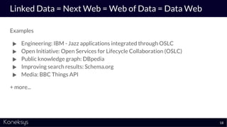 Linked Data = Next Web = Web of Data = Data Web
Examples
● Engineering: IBM - Jazz applications integrated through OSLC
● Open Initiative: Open Services for Lifecycle Collaboration (OSLC)
● Public knowledge graph: DBpedia
● Improving search results: Schema.org
● Media: BBC Things API
+ more...
18
 