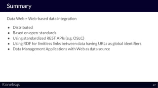Summary
Data Web = Web-based data integration
● Distributed
● Based on open-standards
● Using standardized REST APIs (e.g. OSLC)
● Using RDF for limitless links between data having URLs as global identifiers
● Data Management Applications with Web as data source
47
 