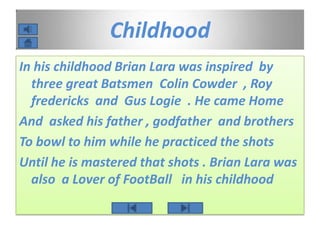 Childhood
In his childhood Brian Lara was inspired by
three great Batsmen Colin Cowder , Roy
fredericks and Gus Logie . He came Home
And asked his father , godfather and brothers
To bowl to him while he practiced the shots
Until he is mastered that shots . Brian Lara was
also a Lover of FootBall in his childhood
 