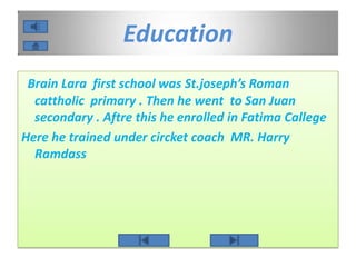 Education
Brain Lara first school was St.joseph’s Roman
cattholic primary . Then he went to San Juan
secondary . Aftre this he enrolled in Fatima Callege
Here he trained under circket coach MR. Harry
Ramdass
 
