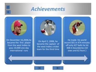 Achievements
On December 16,2006,he
became the first player
from the west Indies to
pass 10,000 one day
international runs
On April 2 ,2006, he
became the captain of
the west Indies cricket
team for the third time
He made his world
record 501 in 474 minutes
off only 427 balls he hit
308 in boundaries (10
sixes and 62 fours )
 