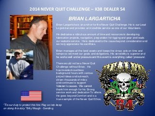 2014 NEVER QUIT CHALLENGE – K38 DEALER 54 
BRIAN LARGARTICHA 
Brian Largarticha is an anchor for the Never Quit Challenge. He is our Lead Logistician and provides an incredible service as one of our Volunteers. 
He dedicates a ridiculous amount of time and resources to developing fabrication projects, navigation, preparation for rigging and gear and leads our website service. He is dedicated to the cause beyond consideration and we truly appreciate his sacrifices. 
Brian manages all the land assets and keeps the circus acts on time and tempo so we meet our goals and obligations. His sensibility is superior and he works well under pressure and this event is everything called ‘pressure’. 
There would not be a Never Quit 
Challenge without Brian. He 
has invested countless 
background hours with various 
project ideas and outreach, 
driven thousands of miles 
and continues to support 
Veteran’s causes. We cannot 
thank him enough for his Strong 
service work and dedication To others. 
He goes beyond Comfort and is a 
true example of the Never Quit Ethos. 
“Tis our duty to protect this fine Flag so lets keep on doing this duty.” Billy Waugh - Sending 