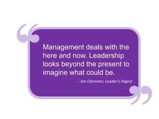 Management deals with the
here and now. Leadership
looks beyond the present to
imagine what could be.
          - Jim Clemmer, Leader's Digest
 